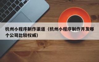 常宁杭州小程序制作渠道（杭州小程序制作开发哪个公司比较权威）